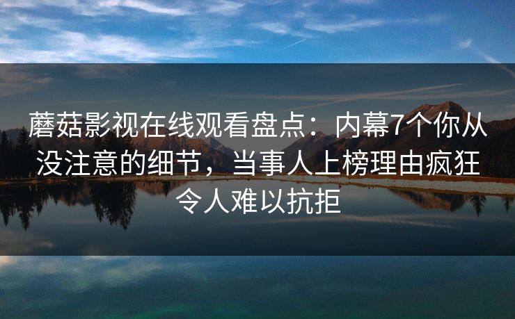 蘑菇影视在线观看盘点：内幕7个你从没注意的细节，当事人上榜理由疯狂令人难以抗拒
