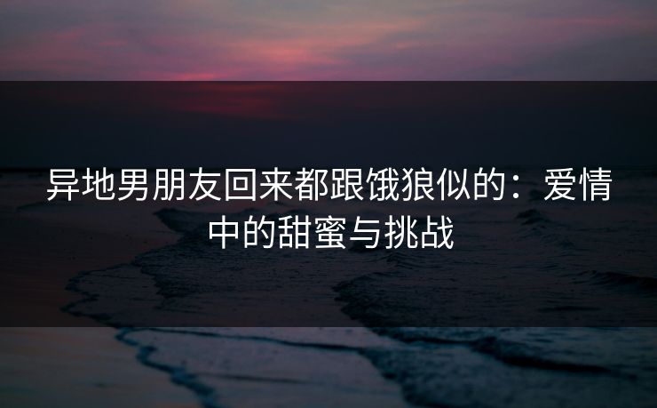 异地男朋友回来都跟饿狼似的：爱情中的甜蜜与挑战