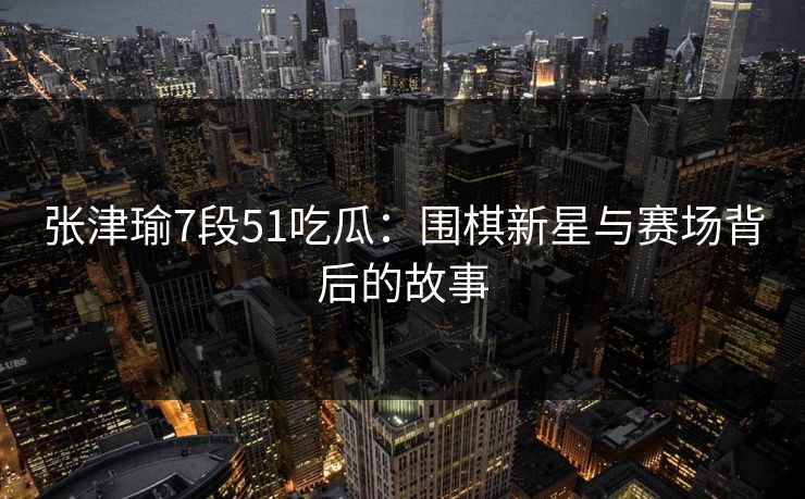 张津瑜7段51吃瓜：围棋新星与赛场背后的故事