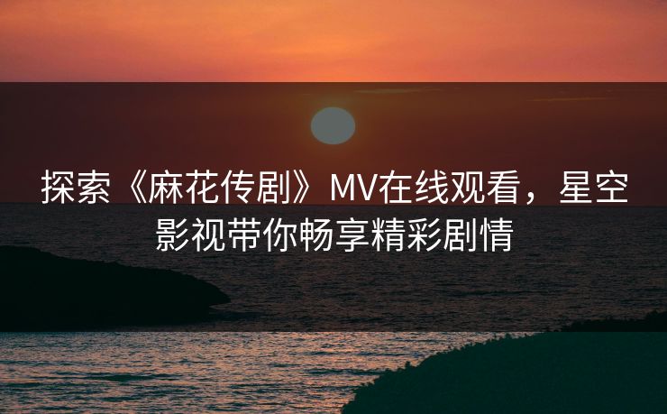 探索《麻花传剧》MV在线观看，星空影视带你畅享精彩剧情