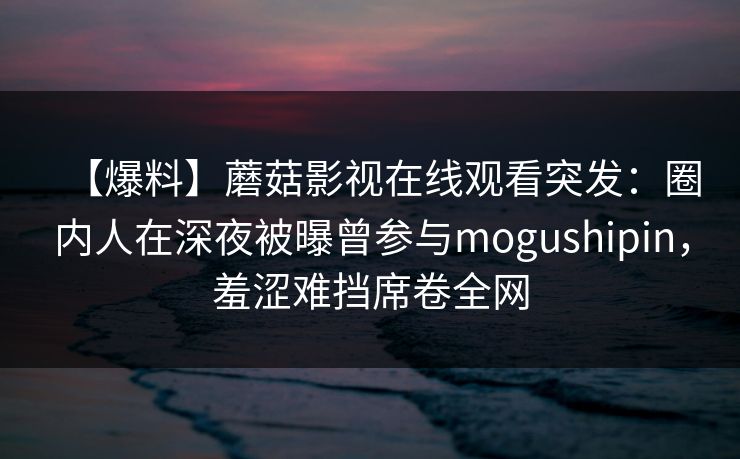 【爆料】蘑菇影视在线观看突发：圈内人在深夜被曝曾参与mogushipin，羞涩难挡席卷全网