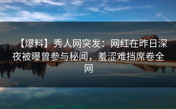 【爆料】秀人网突发：网红在昨日深夜被曝曾参与秘闻，羞涩难挡席卷全网