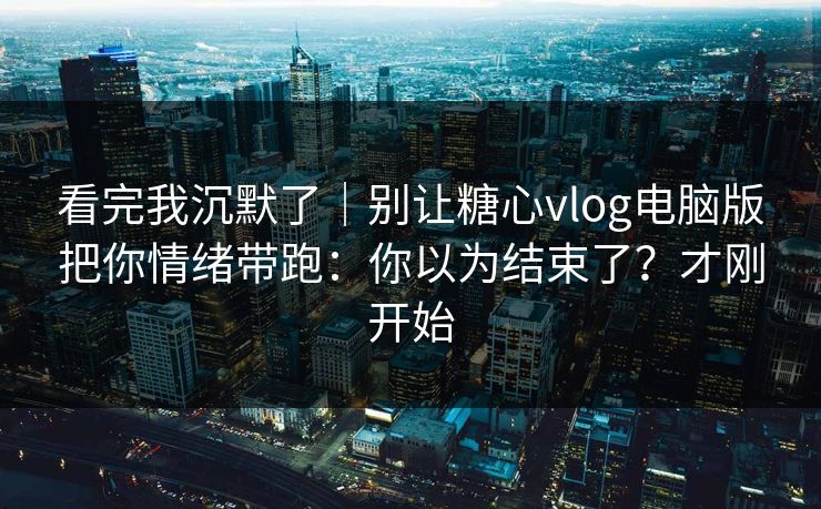看完我沉默了｜别让糖心vlog电脑版把你情绪带跑：你以为结束了？才刚开始