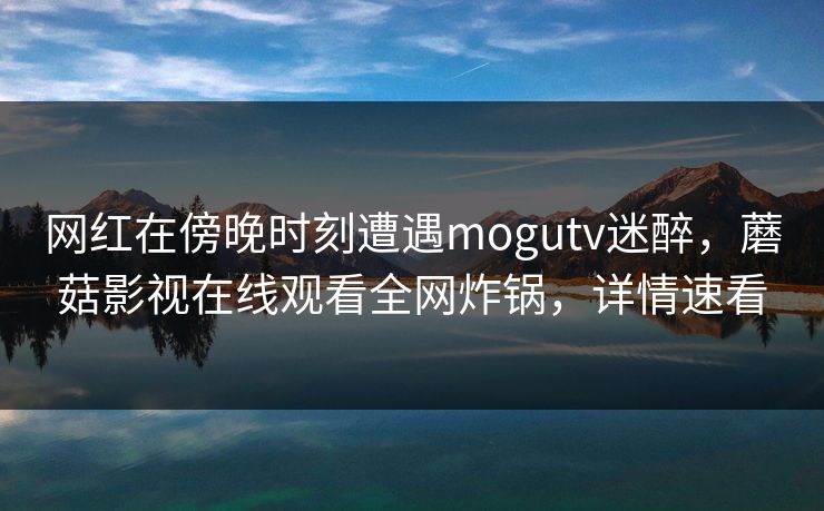 网红在傍晚时刻遭遇mogutv迷醉，蘑菇影视在线观看全网炸锅，详情速看