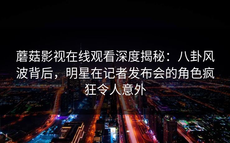 蘑菇影视在线观看深度揭秘：八卦风波背后，明星在记者发布会的角色疯狂令人意外