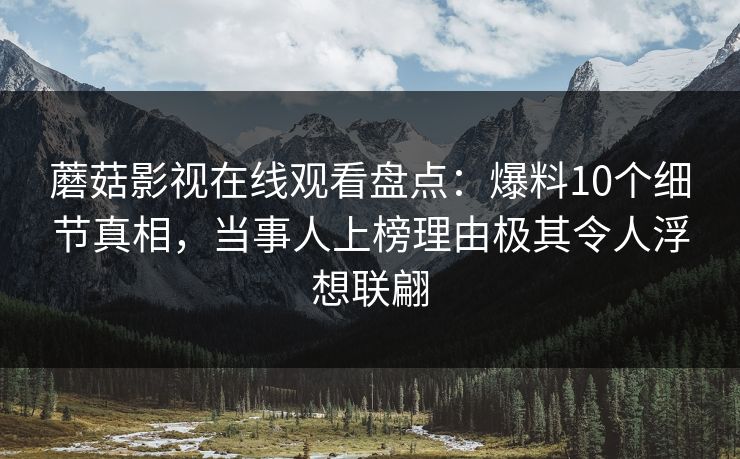 蘑菇影视在线观看盘点：爆料10个细节真相，当事人上榜理由极其令人浮想联翩