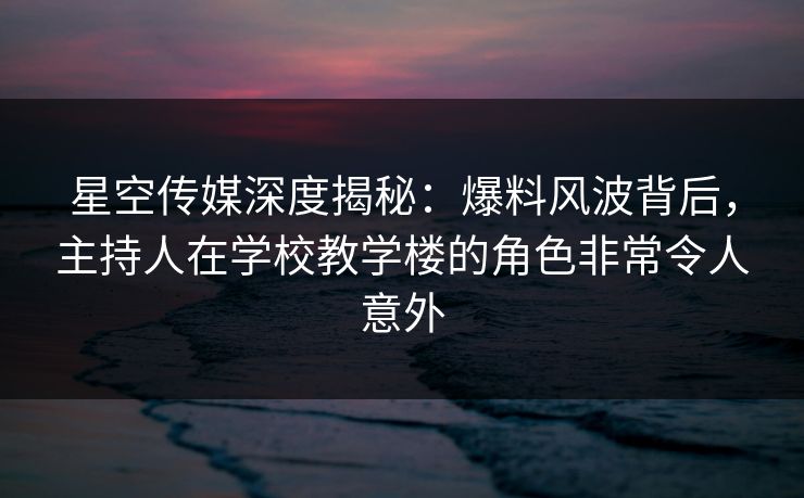 星空传媒深度揭秘：爆料风波背后，主持人在学校教学楼的角色非常令人意外