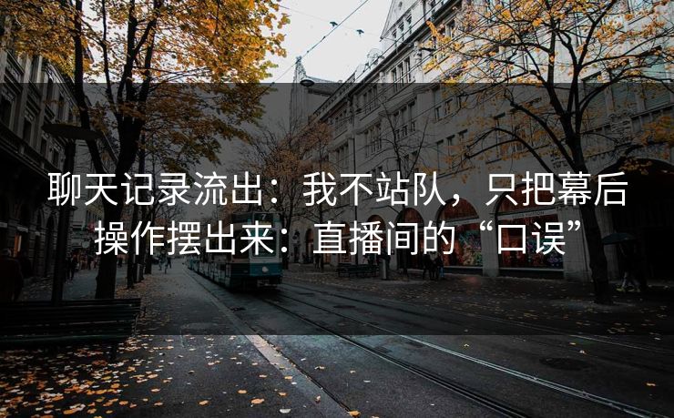 聊天记录流出：我不站队，只把幕后操作摆出来：直播间的“口误”
