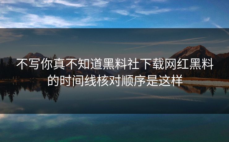 不写你真不知道黑料社下载网红黑料的时间线核对顺序是这样