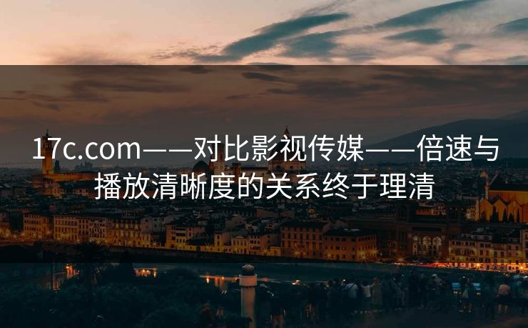 17c.com——对比影视传媒——倍速与播放清晰度的关系终于理清