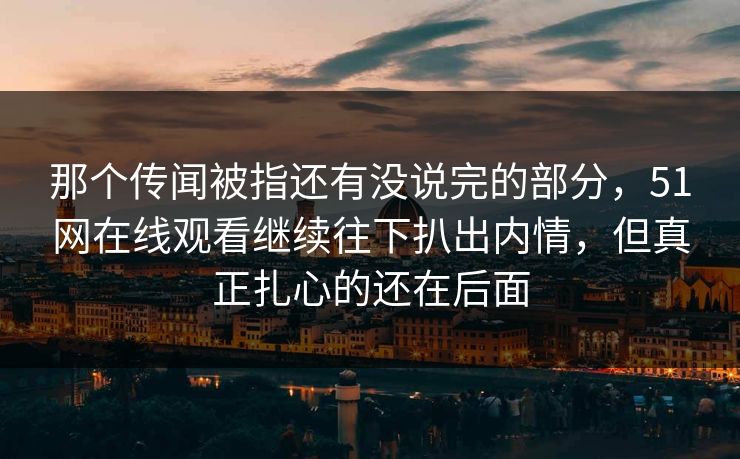那个传闻被指还有没说完的部分，51网在线观看继续往下扒出内情，但真正扎心的还在后面
