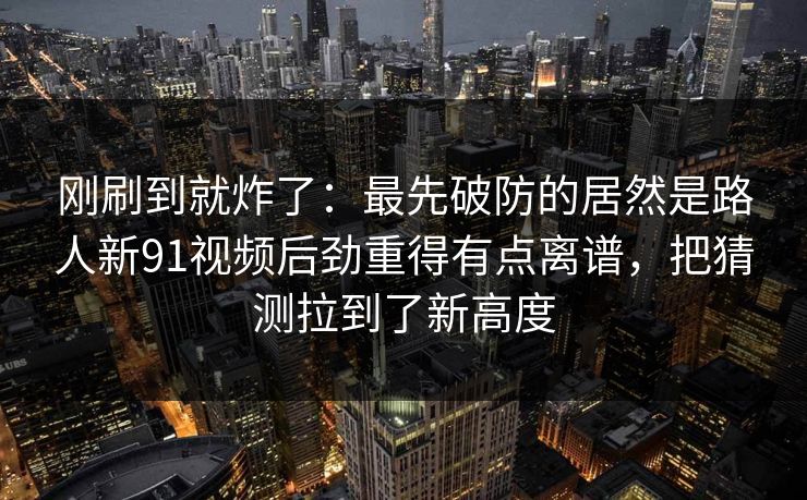 刚刷到就炸了：最先破防的居然是路人新91视频后劲重得有点离谱，把猜测拉到了新高度