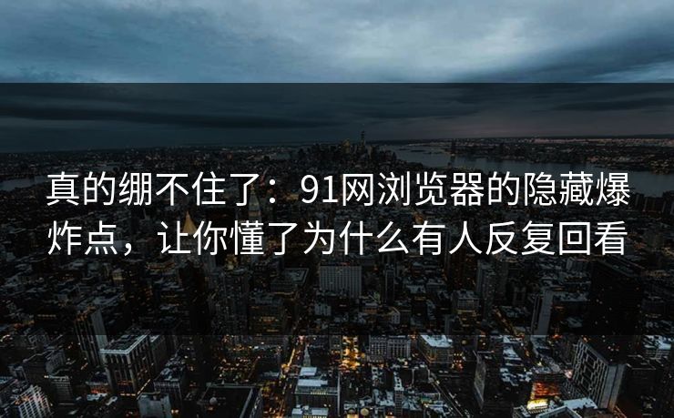 真的绷不住了：91网浏览器的隐藏爆炸点，让你懂了为什么有人反复回看